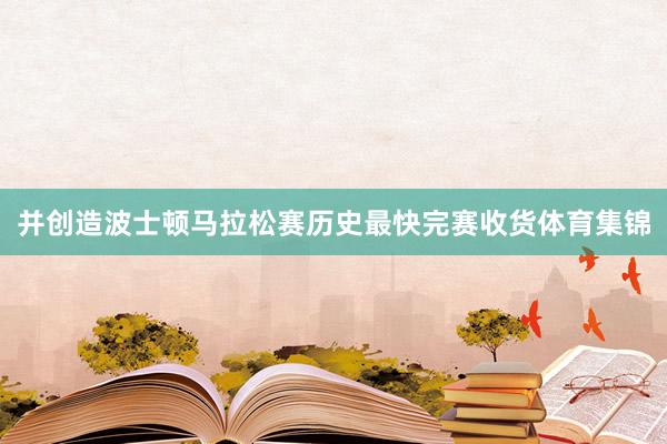并创造波士顿马拉松赛历史最快完赛收货体育集锦