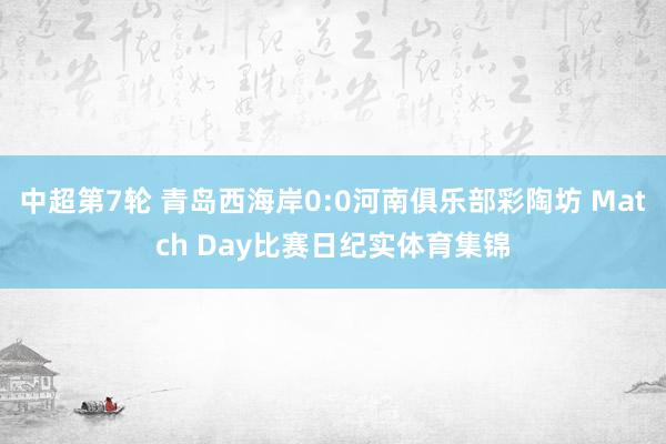 中超第7轮 青岛西海岸0:0河南俱乐部彩陶坊 Match Day比赛日纪实体育集锦