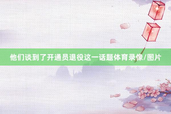 他们谈到了开通员退役这一话题体育录像/图片