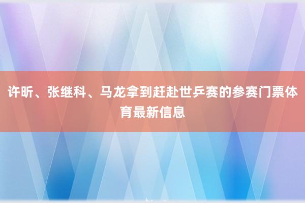 许昕、张继科、马龙拿到赶赴世乒赛的参赛门票体育最新信息