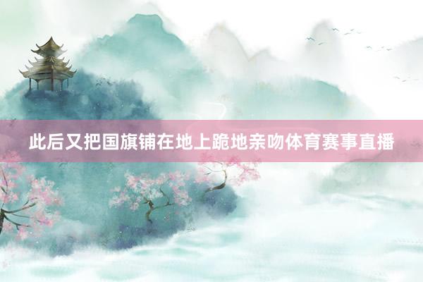 此后又把国旗铺在地上跪地亲吻体育赛事直播