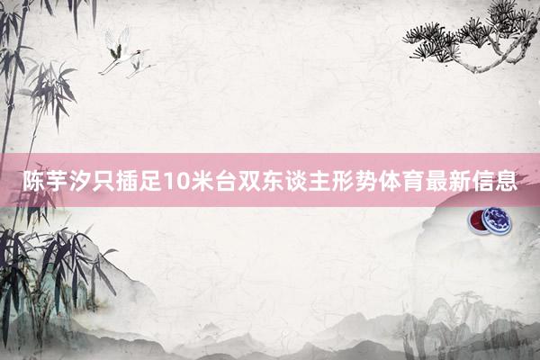 陈芋汐只插足10米台双东谈主形势体育最新信息