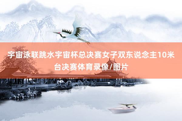 宇宙泳联跳水宇宙杯总决赛女子双东说念主10米台决赛体育录像/图片