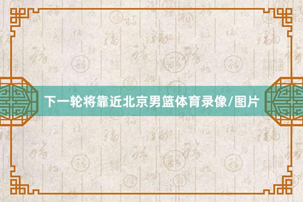 下一轮将靠近北京男篮体育录像/图片