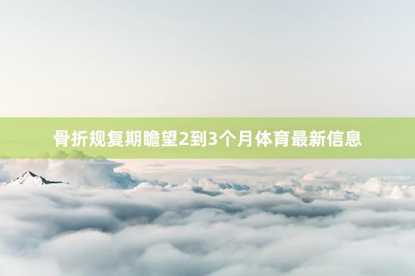骨折规复期瞻望2到3个月体育最新信息