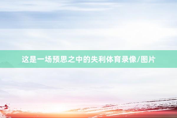 这是一场预思之中的失利体育录像/图片