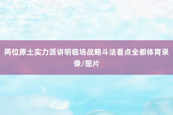 两位原土实力派讲明临场战略斗法看点全都体育录像/图片