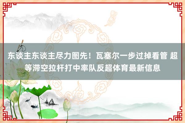 东谈主东谈主尽力图先！瓦塞尔一步过掉看管 超等滞空拉杆打中率队反超体育最新信息