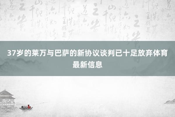 37岁的莱万与巴萨的新协议谈判已十足放弃体育最新信息