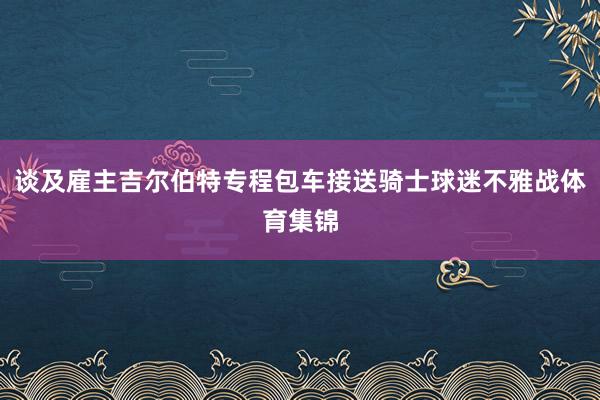 谈及雇主吉尔伯特专程包车接送骑士球迷不雅战体育集锦