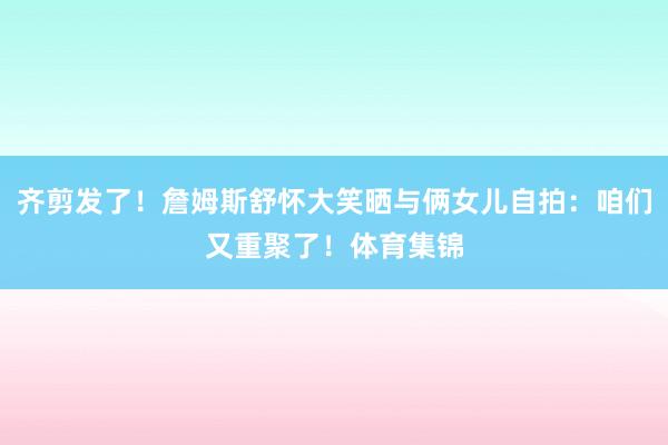 齐剪发了！詹姆斯舒怀大笑晒与俩女儿自拍：咱们又重聚了！体育集锦