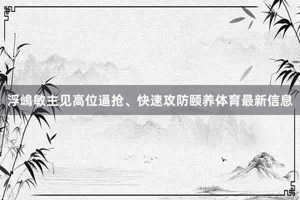 浮嶋敏主见高位逼抢、快速攻防颐养体育最新信息