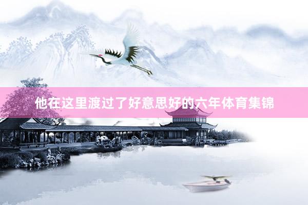他在这里渡过了好意思好的六年体育集锦