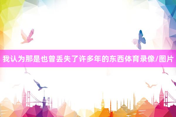 我认为那是也曾丢失了许多年的东西体育录像/图片