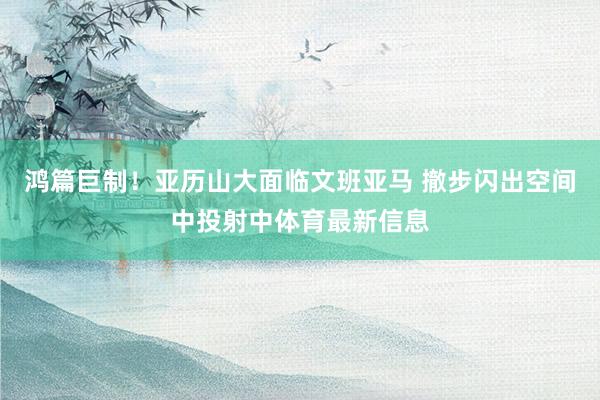 鸿篇巨制！亚历山大面临文班亚马 撤步闪出空间中投射中体育最新信息