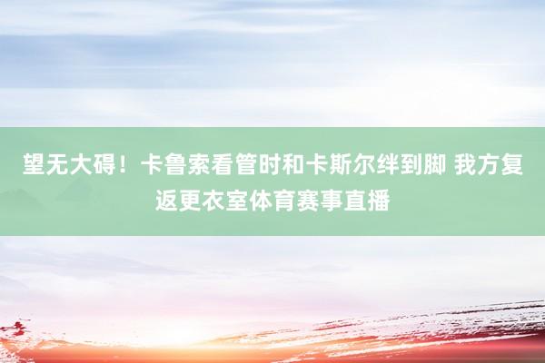 望无大碍！卡鲁索看管时和卡斯尔绊到脚 我方复返更衣室体育赛事直播