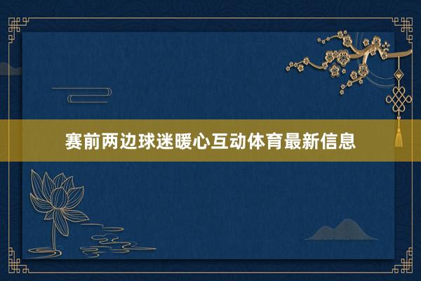 赛前两边球迷暖心互动体育最新信息