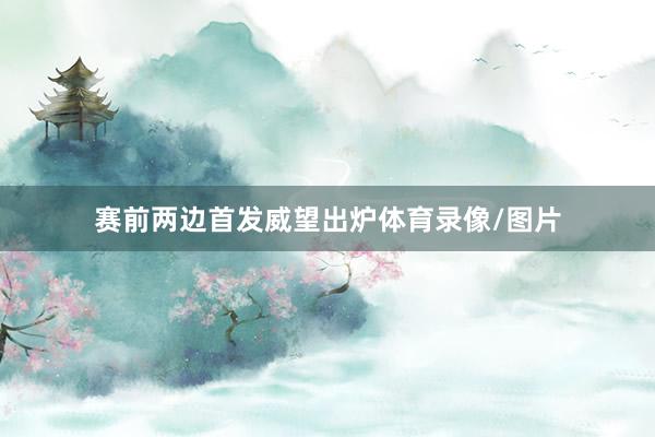 赛前两边首发威望出炉体育录像/图片