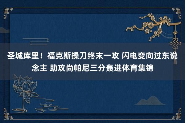 圣城库里！福克斯操刀终末一攻 闪电变向过东说念主 助攻尚帕尼三分轰进体育集锦