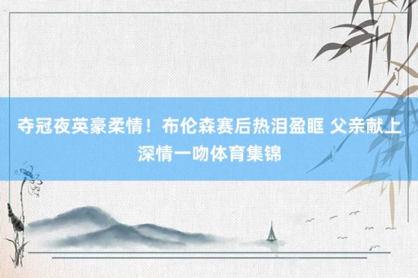 夺冠夜英豪柔情！布伦森赛后热泪盈眶 父亲献上深情一吻体育集锦