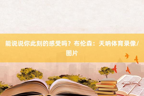 能说说你此刻的感受吗?布伦森:天呐体育录像/图片