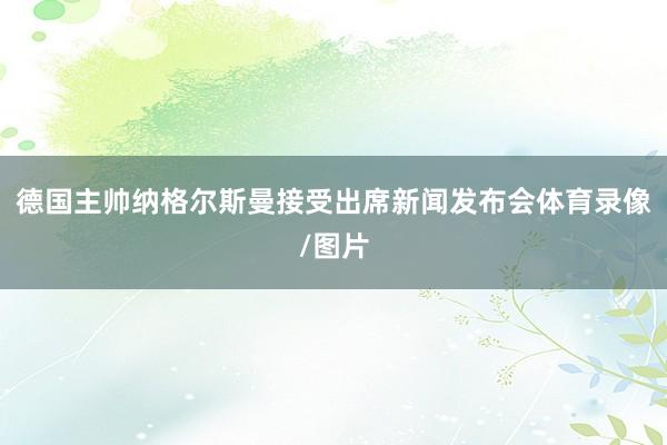 德国主帅纳格尔斯曼接受出席新闻发布会体育录像/图片