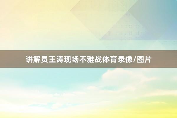 讲解员王涛现场不雅战体育录像/图片