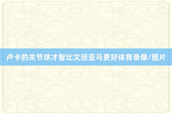 卢卡的关节球才智比文班亚马更好体育录像/图片